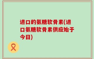 进口的氨糖软骨素(进口氨糖软骨素供应始于今日)