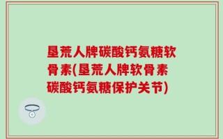 垦荒人牌碳酸钙氨糖软骨素(垦荒人牌软骨素碳酸钙氨糖保护关节)