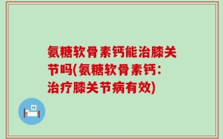 氨糖软骨素钙能治膝关节吗(氨糖软骨素钙：治疗膝关节病有效)
