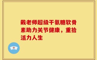 戴老师超级干氨糖软骨素助力关节健康，重拾活力人生