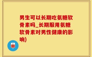 男生可以长期吃氨糖软骨素吗_长期服用氨糖软骨素对男性健康的影响)