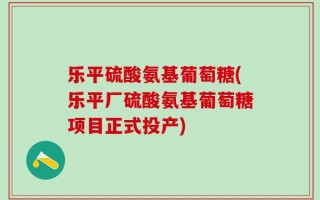 乐平硫酸氨基葡萄糖(乐平厂硫酸氨基葡萄糖项目正式投产)