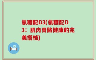 氨糖配D3(氨糖配D3：肌肉骨骼健康的完美搭档)