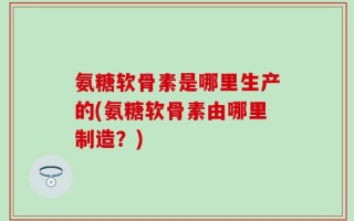 氨糖软骨素是哪里生产的(氨糖软骨素由哪里制造？)