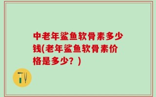 中老年鲨鱼软骨素多少钱(老年鲨鱼软骨素价格是多少？)
