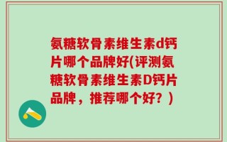 氨糖软骨素维生素d钙片哪个品牌好(评测氨糖软骨素维生素D钙片品牌，推荐哪个好？)