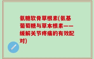 氨糖软骨草根素(氨基葡萄糖与草本根素——缓解关节疼痛的有效配对)