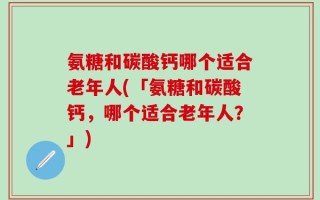 氨糖和碳酸钙哪个适合老年人(「氨糖和碳酸钙，哪个适合老年人？」)