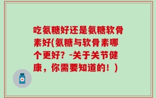 吃氨糖好还是氨糖软骨素好(氨糖与软骨素哪个更好？-关于关节健康，你需要知道的！)