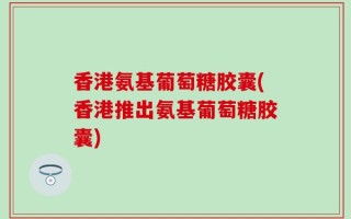 香港氨基葡萄糖胶囊(香港推出氨基葡萄糖胶囊)