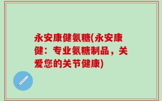 永安康健氨糖(永安康健：专业氨糖制品，关爱您的关节健康)