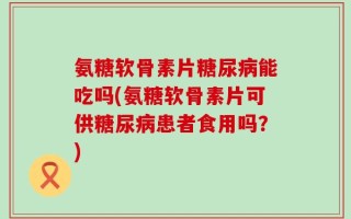 氨糖软骨素片糖尿病能吃吗(氨糖软骨素片可供糖尿病患者食用吗？)