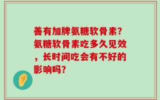 善有加牌氨糖软骨素？氨糖软骨素吃多久见效，长时间吃会有不好的影响吗？