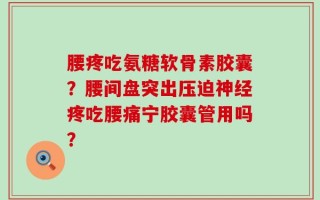 腰疼吃氨糖软骨素胶囊？腰间盘突出压迫神经疼吃腰痛宁胶囊管用吗？