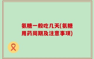 氨糖一般吃几天(氨糖用药周期及注意事项)