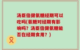 汤臣倍健氨糖经期可以吃吗(氨糖对经期有影响吗？汤臣倍健氨糖能否在经期食用？)