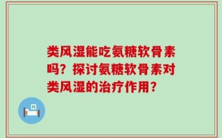 类风湿能吃氨糖软骨素吗？探讨氨糖软骨素对类风湿的治疗作用？
