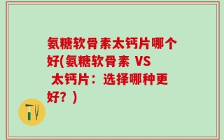 氨糖软骨素太钙片哪个好(氨糖软骨素 VS 太钙片：选择哪种更好？)