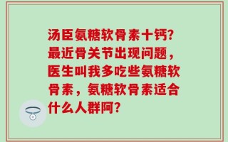 汤臣氨糖软骨素十钙？最近骨关节出现问题，医生叫我多吃些氨糖软骨素，氨糖软骨素适合什么人群阿？