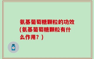 氨基葡萄糖颗粒的功效(氨基葡萄糖颗粒有什么作用？)