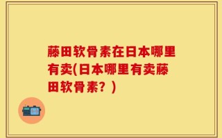 藤田软骨素在日本哪里有卖(日本哪里有卖藤田软骨素？)