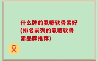 什么牌的氨糖软骨素好(排名前列的氨糖软骨素品牌推荐)