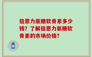 倍恩力氨糖软骨素多少钱？了解倍恩力氨糖软骨素的市场价格？
