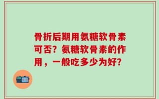骨折后期用氨糖软骨素可否？氨糖软骨素的作用，一般吃多少为好？