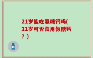 21岁能吃氨糖钙吗(21岁可否食用氨糖钙？)