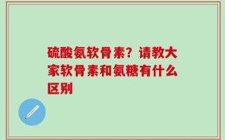 硫酸氨软骨素？请教大家软骨素和氨糖有什么区别