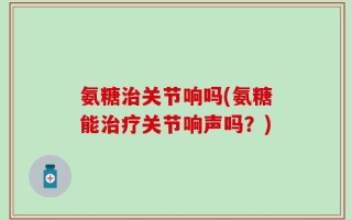 氨糖治关节响吗(氨糖能治疗关节响声吗？)