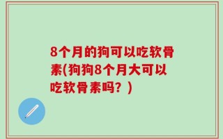 8个月的狗可以吃软骨素(狗狗8个月大可以吃软骨素吗？)