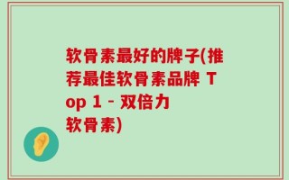 软骨素最好的牌子(推荐最佳软骨素品牌 Top 1 - 双倍力软骨素)