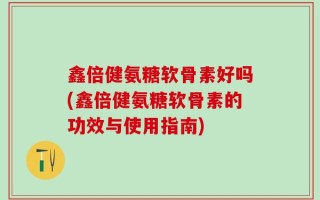鑫倍健氨糖软骨素好吗(鑫倍健氨糖软骨素的功效与使用指南)