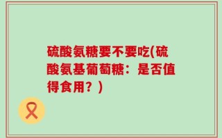 硫酸氨糖要不要吃(硫酸氨基葡萄糖：是否值得食用？)