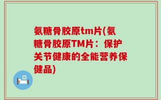 氨糖骨胶原tm片(氨糖骨胶原TM片：保护关节健康的全能营养保健品)