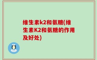 维生素k2和氨糖(维生素K2和氨糖的作用及好处)
