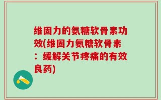 维固力的氨糖软骨素功效(维固力氨糖软骨素：缓解关节疼痛的有效良药)