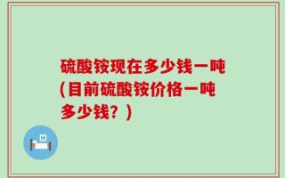 硫酸铵现在多少钱一吨(目前硫酸铵价格一吨多少钱？)