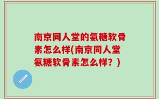 南京同人堂的氨糖软骨素怎么样(南京同人堂氨糖软骨素怎么样？)