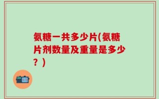 氨糖一共多少片(氨糖片剂数量及重量是多少？)