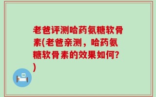 老爸评测哈药氨糖软骨素(老爸亲测，哈药氨糖软骨素的效果如何？)