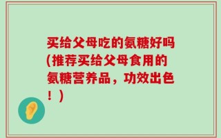 买给父母吃的氨糖好吗(推荐买给父母食用的氨糖营养品，功效出色！)