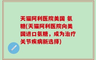 天猫阿利医院美国 氨糖(天猫阿利医院向美国进口氨糖，成为治疗关节疾病新选择)