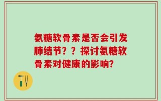 氨糖软骨素是否会引发肺结节？？探讨氨糖软骨素对健康的影响？