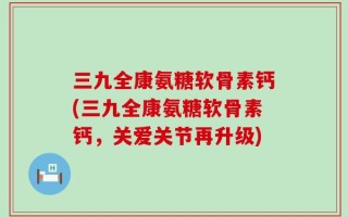 三九全康氨糖软骨素钙(三九全康氨糖软骨素钙，关爱关节再升级)