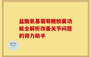 盐酸氨基葡萄糖胶囊功能全解析改善关节问题的得力助手