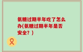 氨糖过期半年吃了怎么办(氨糖过期半年是否安全？)