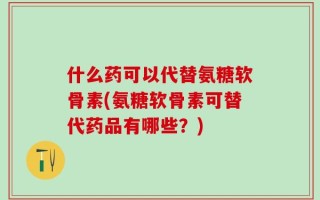 什么药可以代替氨糖软骨素(氨糖软骨素可替代药品有哪些？)