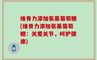 维骨力添加氨基葡萄糖(维骨力添加氨基葡萄糖：关爱关节，呵护健康)